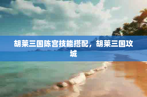 胡莱三国陈宫技能搭配，胡莱三国攻城