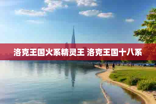 洛克王国火系精灵王 洛克王国十八系