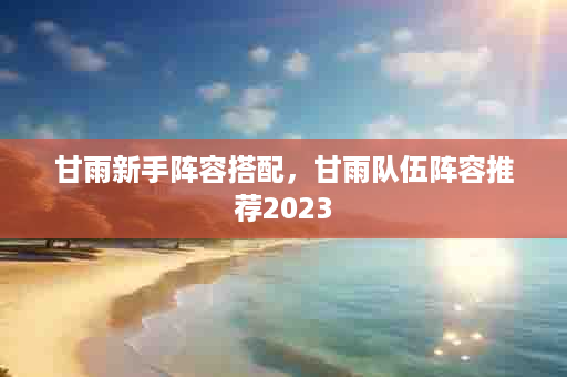 甘雨新手阵容搭配，甘雨队伍阵容推荐2023
