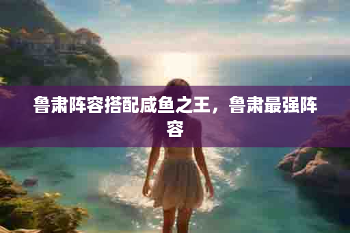 鲁肃阵容搭配咸鱼之王，鲁肃最强阵容