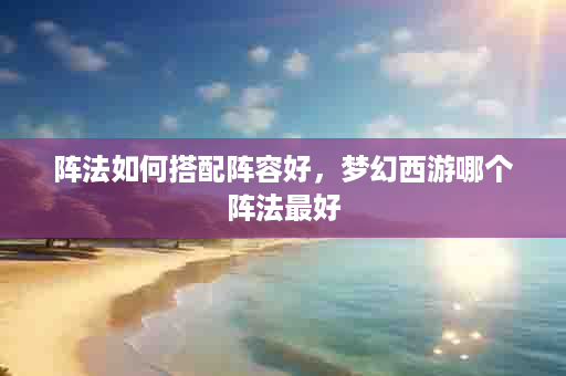 阵法如何搭配阵容好，梦幻西游哪个阵法最好
