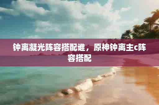 钟离凝光阵容搭配谁，原神钟离主c阵容搭配