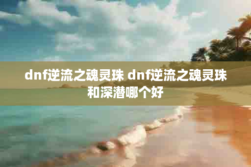 dnf逆流之魂灵珠 dnf逆流之魂灵珠和深潜哪个好