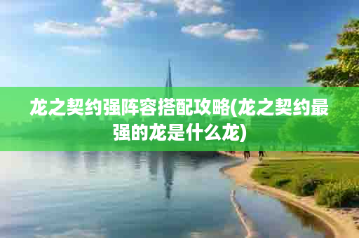 龙之契约强阵容搭配攻略(龙之契约最强的龙是什么龙)