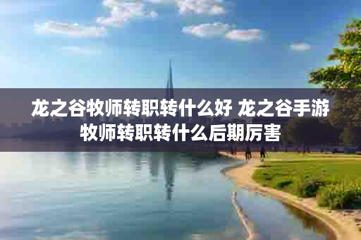 龙之谷牧师转职转什么好 龙之谷手游牧师转职转什么后期厉害
