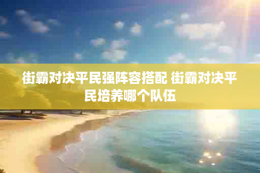 街霸对决平民强阵容搭配 街霸对决平民培养哪个队伍
