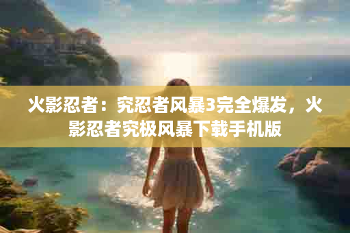 火影忍者：究忍者风暴3完全爆发，火影忍者究极风暴下载手机版