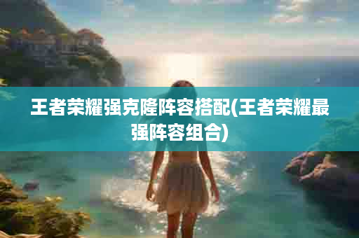 王者荣耀强克隆阵容搭配(王者荣耀最强阵容组合)