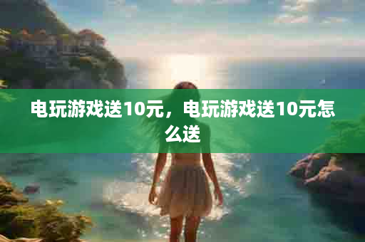 电玩游戏送10元，电玩游戏送10元怎么送