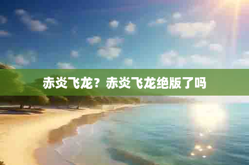 赤炎飞龙？赤炎飞龙绝版了吗