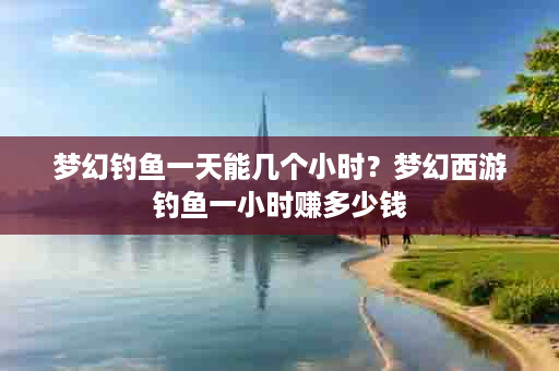 梦幻钓鱼一天能几个小时？梦幻西游钓鱼一小时赚多少钱