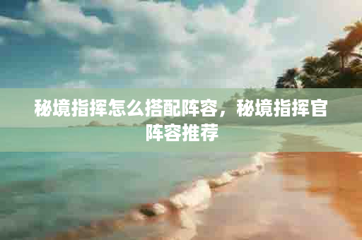 秘境指挥怎么搭配阵容，秘境指挥官阵容推荐