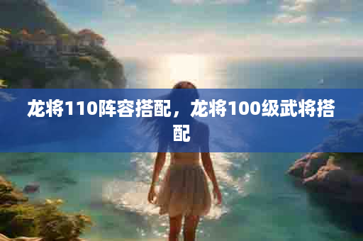 龙将110阵容搭配，龙将100级武将搭配