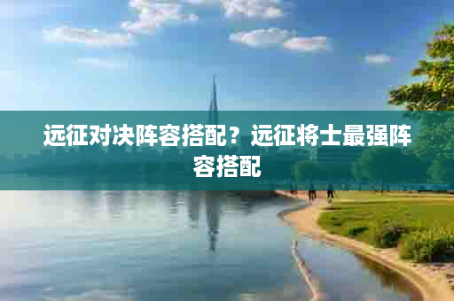 远征对决阵容搭配？远征将士最强阵容搭配