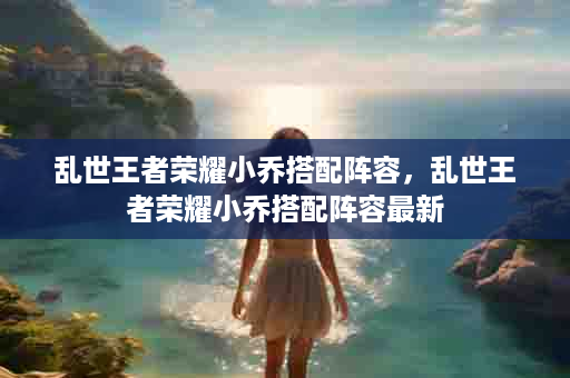 乱世王者荣耀小乔搭配阵容，乱世王者荣耀小乔搭配阵容最新
