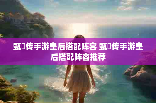 甄嬛传手游皇后搭配阵容 甄嬛传手游皇后搭配阵容推荐