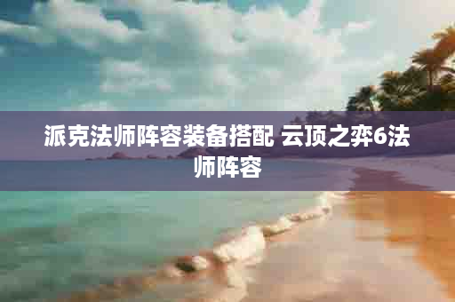 派克法师阵容装备搭配 云顶之弈6法师阵容
