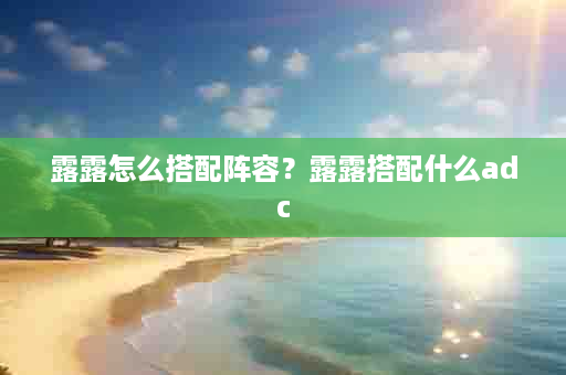 露露怎么搭配阵容？露露搭配什么adc