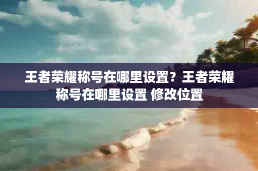 王者荣耀称号在哪里设置？王者荣耀称号在哪里设置 修改位置