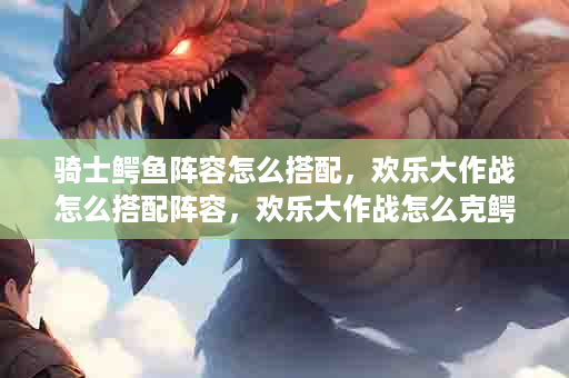 骑士鳄鱼阵容怎么搭配，欢乐大作战怎么搭配阵容，欢乐大作战怎么克鳄鱼法师