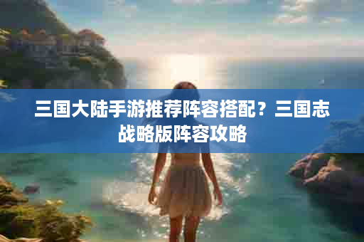 三国大陆手游推荐阵容搭配？三国志战略版阵容攻略