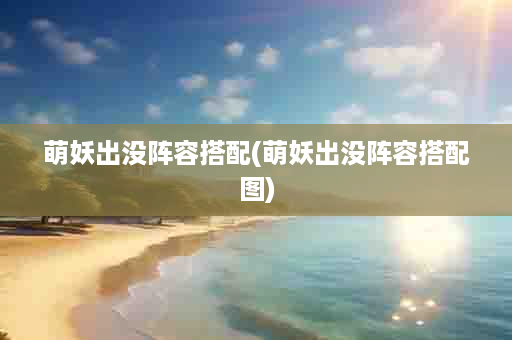 萌妖出没阵容搭配(萌妖出没阵容搭配图)
