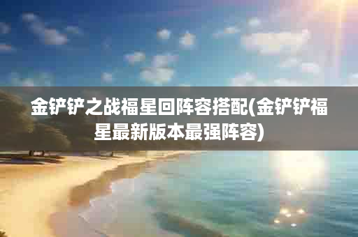 金铲铲之战福星回阵容搭配(金铲铲福星最新版本最强阵容)
