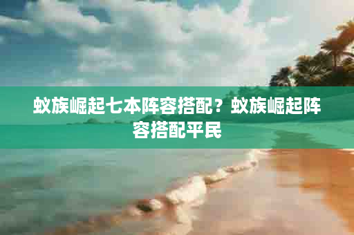 蚁族崛起七本阵容搭配？蚁族崛起阵容搭配平民