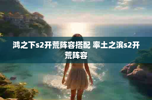 鸿之下s2开荒阵容搭配 率土之滨s2开荒阵容