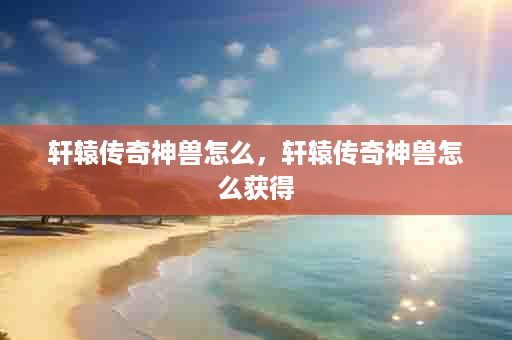 轩辕传奇神兽怎么，轩辕传奇神兽怎么获得