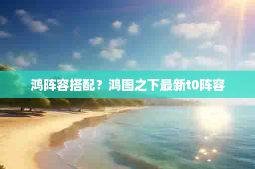 鸿阵容搭配？鸿图之下最新t0阵容