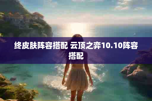 终皮肤阵容搭配 云顶之弈10.10阵容搭配