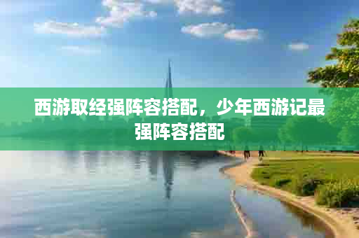 西游取经强阵容搭配，少年西游记最强阵容搭配