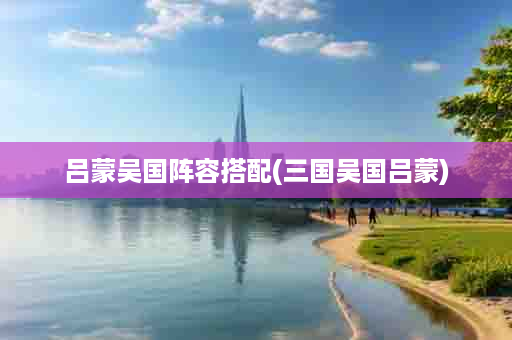 吕蒙吴国阵容搭配(三国吴国吕蒙)