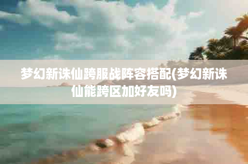 梦幻新诛仙跨服战阵容搭配(梦幻新诛仙能跨区加好友吗)