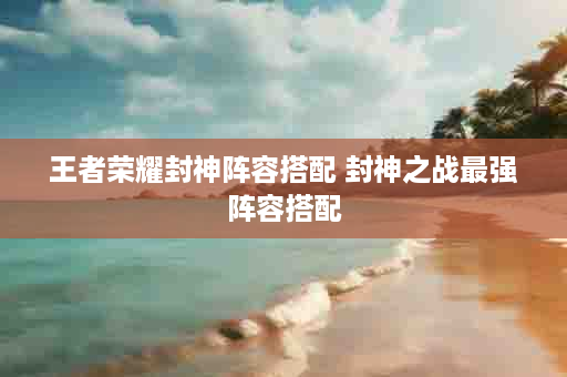 王者荣耀封神阵容搭配 封神之战最强阵容搭配