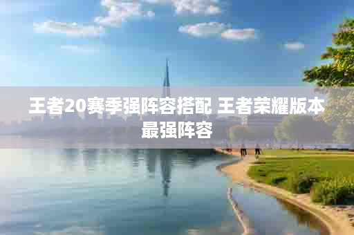 王者20赛季强阵容搭配 王者荣耀版本最强阵容