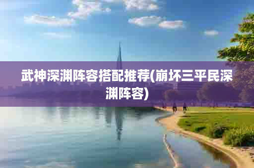 武神深渊阵容搭配推荐(崩坏三平民深渊阵容)