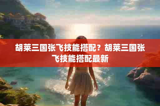 胡莱三国张飞技能搭配？胡莱三国张飞技能搭配最新