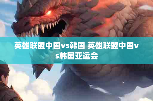 英雄联盟中国vs韩国 英雄联盟中国vs韩国亚运会