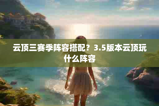 云顶三赛季阵容搭配？3.5版本云顶玩什么阵容