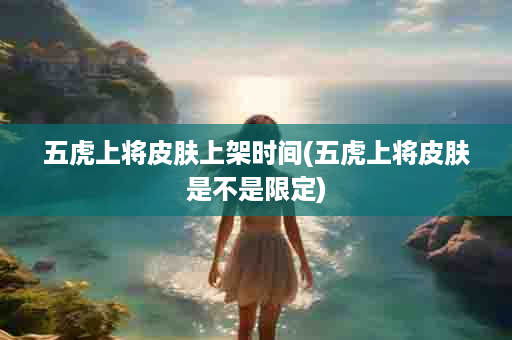 五虎上将皮肤上架时间(五虎上将皮肤是不是限定)