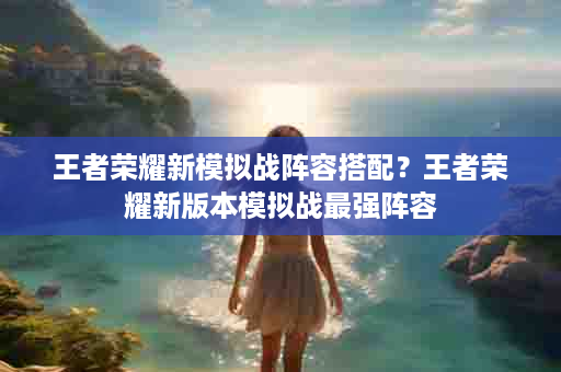 王者荣耀新模拟战阵容搭配？王者荣耀新版本模拟战最强阵容