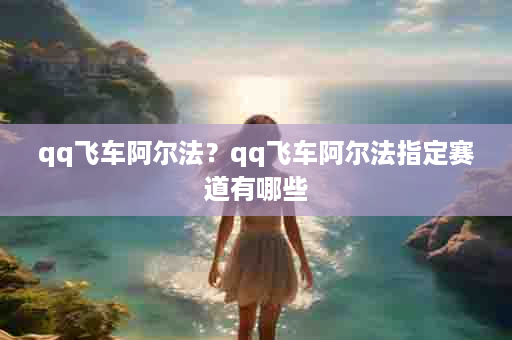 qq飞车阿尔法？qq飞车阿尔法指定赛道有哪些