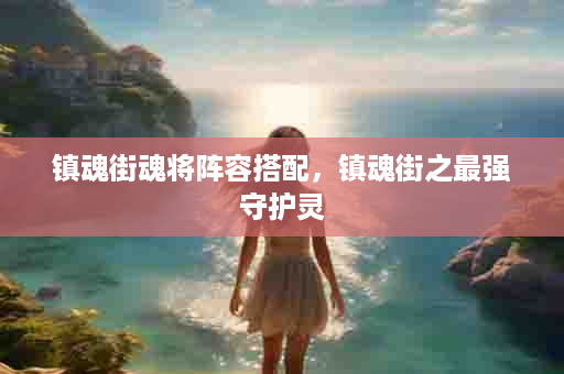 镇魂街魂将阵容搭配，镇魂街之最强守护灵