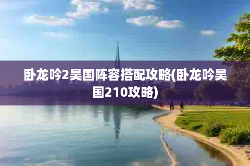 卧龙吟2吴国阵容搭配攻略(卧龙吟吴国210攻略)