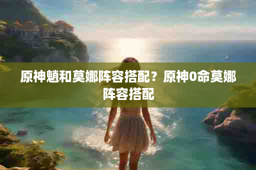 原神魈和莫娜阵容搭配？原神0命莫娜阵容搭配