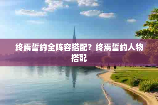 终焉誓约全阵容搭配？终焉誓约人物搭配