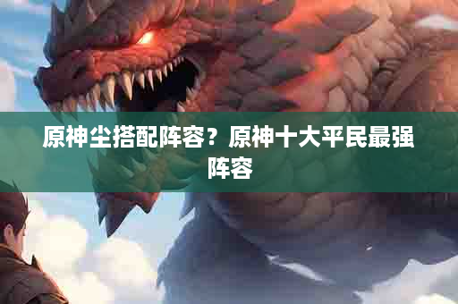 原神尘搭配阵容？原神十大平民最强阵容