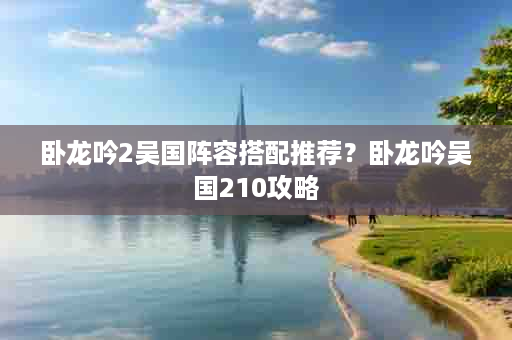 卧龙吟2吴国阵容搭配推荐？卧龙吟吴国210攻略